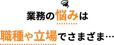 業務の悩みは 職種や立場でさまざま…